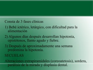 Consta de 3 fases clínicas 1) Bebé ictérico, letárgico, con dificultad para la alimentación 2) Algunos días después desarrollan hipotonía, opistótonos, llanto agudo y fiebre. 3) Después de aproximadamente una semana predomina la hipotonía. SECUELAS Alteraciones extrapiramidales (coreoatetosis), sordera, parálisis de la mirada y displasia dental. 