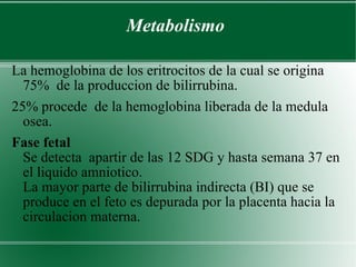 Metabolismo La hemoglobina de los eritrocitos de la cual se origina 75%  de la produccion de bilirrubina. 25% procede  de la hemoglobina liberada de la medula osea. Fase fetal  Se detecta  apartir de las 12 SDG y hasta semana 37 en el liquido amniotico.  La mayor parte de bilirrubina indirecta (BI) que se produce en el feto es depurada por la placenta hacia la circulacion materna. 