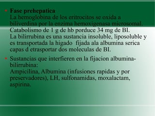 Fase prehepatica  La hemoglobina de los eritrocitos se oxida a biliverdina por la enzima hemoxigenasa microsomal.  Catabolismo de 1 g de hb porduce 34 mg de BI.  La bilirrubina es una sustancia insoluble, liposoluble y es transportada la higado  fijada ala albumina serica capas d etrasportar dos moleculas de BI. Sustancias que interfieren en la fijacion albumina-bilirrubina:  Ampicilina, Albumina (infusiones rapidas y por preservadores), LH, sulfonamidas, moxalactam, aspirina. 