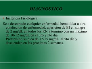 DIAGNOSTICO Inctericia Fisiologica  Se a descartado cualquier enfermedad hemolitica u otra condiccion de enfermedad, aparicion de BI en sangre de 2 mg/dL en todos los RN a termino con un maximo de 10-12 mg/dL en el 3ro y 5to dia.  Pretermino su pico de 12-15 mg/dL  al 5to dia y descienden en las proximas 2 semanas.  