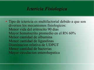 Ictericia Fisiologica Tipo de ictericia es multifactorial debido a que son diversos los mecanismos fisiologicos:  Menor vida del eritrocito 90 dias  Mayor hematocrito promedio en el RN 60%  Menor cantidad de albumina  Menor cantidad de ligandinas  Disminucion relativa de UDPGT  Menor cantidad de bacterias  Mayor circulacion enterohepatica  
