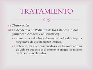 Observación La Academia de Pediatría de los Estados Unidos (American Academy of Pediatrics) examinar a todos los RN antes de darlos de alta para asegurarse de que no tienen ictericia.  deben volver a ser examinados a los tres o cinco días de vida ya que éste es el momento en que los niveles de Bb son más elevados TRATAMIENTO 