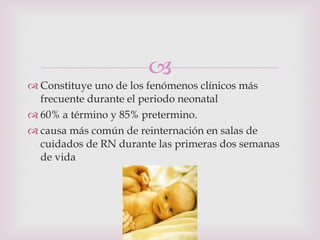 Constituye uno de los fenómenos clínicos más frecuente durante el periodo neonatal  60% a término y 85% pretermino. causa más común de reinternación en salas de cuidados de RN durante las primeras dos semanas de vida 