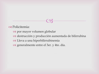 Policitemia:  por mayor volumen globular destrucción y producción aumentada de bilirrubina Lleva a una hiperbilirrubinemia generalmente entre el 3er. y 4to. día. 
