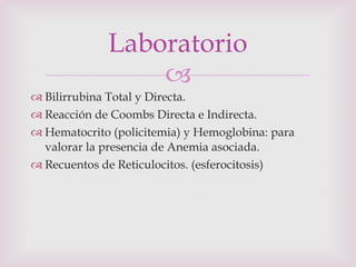 Bilirrubina Total y Directa. Reacción de Coombs Directa e Indirecta. Hematocrito (policitemia) y Hemoglobina: para valorar la presencia de Anemia asociada. Recuentos de Reticulocitos. (esferocitosis) Laboratorio 