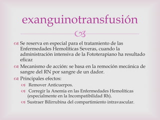 Se reserva en especial para el tratamiento de las Enfermedades Hemolíticas Severas, cuando la administración intensiva de la Fototerapiano ha resultado eficaz Mecanismo de acción: se basa en la remoción mecánica de sangre del RN por sangre de un dador. Principales efectos: Remover Anticuerpos. Corregir la Anemia en las Enfermedades Hemolíticas (especialmente en la Incompatibilidad Rh). Sustraer Bilirrubina del compartimiento intravascular. exanguinotransfusión 