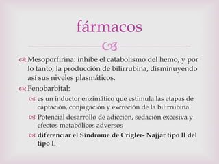Mesoporfirina: inhibe el catabolismo del hemo, y por lo tanto, la producción de bilirrubina, disminuyendo así sus niveles plasmáticos. Fenobarbital:  es un inductor enzimático que estimula las etapas de captación, conjugación y excreción de la bilirrubina. Potencial desarrollo de adicción, sedación excesiva y efectos metabólicos adversos diferenciar el Síndrome de Crigler- Najjar tipo ll del tipo I . fármacos 