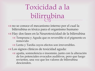 no se conoce el mecanismo interno por el cual la bilirrubina es tóxica para el organismo humano Hay dos fases en la Neurotoxicidad de la bilirrubina Temprana y Aguda que es reversible si el pigmento es removido Lenta y Tardía cuyos efectos son irreversibles. Los signos clínicos de toxicidad aguda: apatía, somnolencia o insomnio, junto con la alteración de los potenciales evocados auditivos, pero que luego revierten, una vez que los valores de bilirrubina descienden. Toxicidad a la bilirrubina 