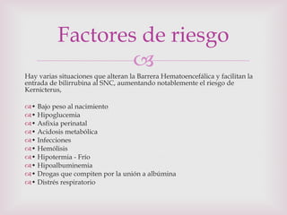 Hay varias situaciones que alteran la Barrera Hematoencefálica y facilitan la entrada de bilirrubina al SNC, aumentando notablemente el riesgo de Kernicterus, •  Bajo peso al nacimiento •  Hipoglucemia •  Asfixia perinatal •  Acidosis metabólica •  Infecciones •  Hemólisis •  Hipotermia - Frío •  Hipoalbuminemia •  Drogas que compiten por la unión a albúmina •  Distrés respiratorio Factores de riesgo 