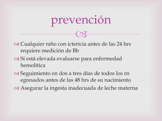 Cualquier niño con ictericia antes de las 24 hrs requiere medición de Bb Si está elevada evaluarse para enfermedad hemolítica Seguimiento en dos a tres días de todos los rn egresados antes de las 48 hrs de su nacimiento Asegurar la ingesta inadecuada de leche materna prevención 