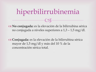 No conjugada:  es la elevación de la bilirrubina sérica no conjugada a niveles superiores a 1,3 – 1,5 mg/dl. Conjugada:  es la elevación de la bilirrubina sérica mayor de 1,5 mg/dl y más del 10 % de la concentración sérica total. hiperbilirrubinemia 
