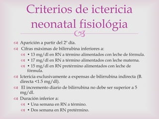 Aparición a partir del 2º día. Cifras máximas de bilirrubina inferiores a: •  13 mg/dl en RN a término alimentados con leche de fórmula. •  17 mg/dl en RN a término alimentados con leche materna. •  15 mg/dl en RN pretérmino alimentados con leche de fórmula. Ictericia exclusivamente a expensas de bilirrubina indirecta (B. directa <1.5 mg/dl). El incremento diario de bilirrubina no debe ser superior a 5 mg/dl. Duración inferior a: •  Una semana en RN a término. •  Dos semana en RN pretérmino. Criterios de ictericia neonatal fisiológia 