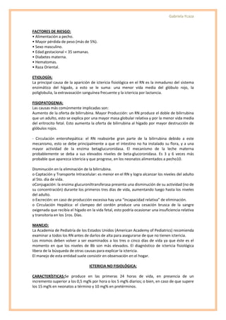Gabriela Ycaza


FACTORES DE RIESGO:
• Alimentación a pecho.
• Mayor pérdida de peso (más de 5%).
• Sexo masculino.
• Edad gestacional < 35 semanas.
• Diabetes materna.
• Hematomas.
• Raza Oriental.

ETIOLOGÍA:
La principal causa de la aparición de ictericia fisiológica en el RN es la inmadurez del sistema
enzimático del hígado, a esto se le suma: una menor vida media del glóbulo rojo, la
poliglobulia, la extravasación sanguínea frecuente y la ictericia por lactancia.

FISIOPATOGENIA:
Las causas más comúnmente implicadas son:
Aumento de la oferta de bilirrubina. Mayor Producción: un RN produce el doble de bilirrubina
que un adulto, esto se explica por una mayor masa globular relativa y por la menor vida media
del eritrocito fetal. Esto aumenta la oferta de bilirrubina al hígado por mayor destrucción de
glóbulos rojos.

- Circulación enterohepática: el RN reabsorbe gran parte de la bilirrubina debido a este
mecanismo, esto se debe principalmente a que el intestino no ha instalado su flora, y a una
mayor actividad de la enzima betaglucuronidasa. El mecanismo de la leche materna
probablemente se deba a sus elevados niveles de beta-glucoronidasa. Es 3 y 6 veces más
probable que aparezca ictericia y que progrese, en los neonatos alimentados a pecho10.

Disminución en la eliminación de la bilirrubina.
o Captación y Transporte Intracelular: es menor en el RN y logra alcanzar los niveles del adulto
al 5to. día de vida.
oConjugación: la enzima glucuroniltransferasa presenta una disminución de su actividad (no de
su concentración) durante los primeros tres días de vida, aumentando luego hasta los niveles
del adulto.
o Excreción: en caso de producción excesiva hay una “incapacidad relativa” de eliminación.
o Circulación Hepática: el clampeo del cordón produce una cesación brusca de la sangre
oxigenada que recibía el hígado en la vida fetal, esto podría ocasionar una insuficiencia relativa
y transitoria en los 1ros. Días.

MANEJO:
La Academia de Pediatría de los Estados Unidos (American Academy of Pediatrics) recomienda
examinar a todos los RN antes de darlos de alta para asegurarse de que no tienen ictericia.
Los mismos deben volver a ser examinados a los tres o cinco días de vida ya que éste es el
momento en que los niveles de Bb son más elevados. El diagnóstico de ictericia fisiológica
libera de la búsqueda de otras causas para explicar la ictericia.
El manejo de esta entidad suele consistir en observación en el hogar.

                                  ICTERICIA NO FISIOLÓGICA:

CARACTERÍSTICAS:Se produce en las primeras 24 horas de vida, en presencia de un
incremento superior a los 0,5 mg% por hora o los 5 mg% diarios; o bien, en caso de que supere
los 15 mg% en neonatos a término y 10 mg% en pretérminos.
 