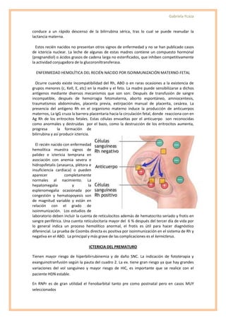 Gabriela Ycaza


conduce a un rápido descenso de la bilirrubina sérica, tras lo cual se puede reanudar la
lactancia materna.

  Estos recién nacidos no presentan otros signos de enfermedad y no se han publicado casos
de ictericia nuclear. La leche de algunas de estas madres contiene un compuesto hormonal
(pregnandiol) o ácidos grasos de cadena larga no esterificados, que inhiben competitivamente
la actividad conjugadora de la glucoroniltransferasa.

  ENFERMEDAD HEMOLÍTICA DEL RECIÉN NACIDO POR ISOINMUNIZACIÓN MATERNO-FETAL

  Ocurre cuando existe incompatibilidad del Rh, ABO o en raras ocasiones a la existencia de
grupos menores (c, Kell, E, etc) en la madre y el feto. La madre puede sensibilizarse a dichos
antígenos mediante diversos mecanismos que son son: Después de transfusión de sangre
incompatible, después de hemorragia fetomaterna, aborto espontáneo, amniocentesis,
traumatismos abdominales, placenta previa, extirpación manual de placenta, cesárea. La
presencia del antígeno Rh en el organismo materno induce la producción de anticuerpos
maternos, La IgG cruza la barrera placentaria hacia la circulación fetal, donde reacciona con en
Ag Rh de los eritrocitos fetales. Estas células envueltas por el anticuerpo son reconocidas
como anormales y destruidas por el bazo, como la destrucción de los eritrocitos aumenta,
progresa        la formación de
bilirrubina y así producir ictericia.

  El recién nacido con enfermedad
hemolítica muestra signos de
palidez e ictericia temprana en
asociación con anemia severa e
hidropsfetalis (anasarca, plétora e
insuficiencia cardiaca) o pueden
aparecer            completamente
normales al nacimiento. La
hepatomegalia           y        la
esplenomegalia ocasionada por
congestión y hematopoyesis son
de magnitud variable y están en
relación con el grado de
isoinmunización. Los estudios de
laboratorio deben incluir la cuenta de reticulocitos además de hematocrito seriado y frotis en
sangre periférica. Una cuenta reticulocitaria mayor del 6 % después del tercer día de vida por
lo general indica un proceso hemolítico anormal, el frotis es útil para hacer diagnóstico
diferencial. La prueba de Coombs directa es positiva por isoinmunización en el sistema de Rh y
negativa en el ABO. La principal y más grave de las complicaciones es el kernicterus.

                                 ICTERICIA DEL PREMATURO

Tienen mayor riesgo de hiperbilirrubinemia y de daño SNC. La indicación de fototerapia y
exanguinotranfusión según la pauta del cuadro 2. La ex. tiene gran riesgo ya que hay grandes
variaciones del vol sanguíneo y mayor riesgo de HIC, es importante que se realice con el
paciente HDN estable.

En RNPr es de gran utilidad el Fenobarbital tanto pre como postnatal pero en casos MUY
seleccionados
 