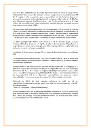 Gabriela Ycaza


tiene muy baja probabilidad de desarrollar hiperbilirrubinemia27 Índice de riesgo niveles
totales de bilirrubina ensuero: Se desarrolló un índice para predecir los niveles totales de BTS
de 25 mg/dL o más, en pacientes que no presentaban ictericia temprana, basado en
alimentación exclusiva al pecho, edad gestacional, contusiones, edad materna _ de 25 años,
sexo del neonato presencia decefalohematoma y raza. El índice en base a factores de riesgo
clínicos fue perceptiblemente mejor para predecir hiperbilirrubinemia comparada con una
determinación temprana de BST28.

Incompatibilidad AB0: Los niños de madres con grupo sanguíneo 0 corren el doble de riesgo de
requerir tratamiento por hiperbilirrubinemia que los niños de madres del grupo sanguíneo A, y
5-10 veces mayor riesgo de exanguinotransfusión. La causa más frecuente de necesidad de
exanguinotransfusión es la incompatibilidad AB0 entre la madre y el niño. El grupo sanguíneo
O en la madre se debe considerar para ser un factor de riesgo independiente para el niño29.

Los RN con incompatibilidad AB0 con títulos maternos de anti- A o del anti-B de IgG _ 512X, los
niveles del bilirrubina de cordón _ 4 mg/dl o prueba de Coombs directo del positivo de la
sangre de cordón representan una categoría del “alto riesgo”, y deben ser hospitalizados para
evaluación frecuente y la terapia apropiada30.

La iniciación de fototerapia temprana en RN con prueba de Coombs directo e incompatibilidad
AB0:

La fototerapia profiláctica está asociada a una reducción significativa de TSB en las primeras 48
horas de la vida pero no más no adelante encendido. Las ventajas clínicas de esta estrategia no
han podido ser probadas31.

Incompatibilidad D (Rh): Es la causa más frecuente de ictericia neonatal no fisiológica y en el
97% de los casos se debe a isosensibilización para el antígeno Rh D. Un alto título materno de
anticuerpos anti-Di _ 64 de se asocia a un riesgo elevado de hiperbilirrubinemia severa para los
recién nacidos32. Ictericia por incompatibilidad de factor Rh (2). La administración profiláctica
de inmunoglobulina Anti-D, ha disminuido sustancialmente los casos de mujeres
isosensibilizadas y como consecuencia disminuyeron los RN ictéricos por este motivo.

Deficiencia de G6PD: Se debe investigar deficiencia de G6PD en RN con
hiperbilirrubinemiasignificativo, porque puede desarrollar un aumento repentino en el BST.
Además, éstos niños
requerirán intervención a niveles más bajos de BST.

Se debe tener en cuenta que la hemólisis puede elevar los niveles de G6PD, de modo que un
nivel normal en un RN no descarta la deficiencia de G6PD, y debieran pedirse nuevos controles
a los 3 meses. Sin embargo, nuevos estudios han encontrado que la correlación entre ictericia
(y hemólisis) y deficiencia de G6PD no es tan fuerte.
 