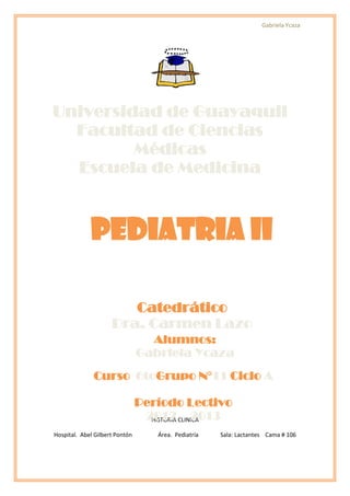 Gabriela Ycaza




Universidad de Guayaquil
  Facultad de Ciencias
         Médicas
  Escuela de Medicina



             PEDIATRIA II

                        Catedrático
                     Dra. Carmen Lazo
                                  Alumnos:
                                Gabriela Ycaza
              Curso 6to Grupo N11 Ciclo A

                                Período Lectivo
                                 2012 CLINICA
                                  HISTORIA – 2013

Hospital. Abel Gilbert Pontón       Área. Pediatría   Sala: Lactantes Cama # 106
 