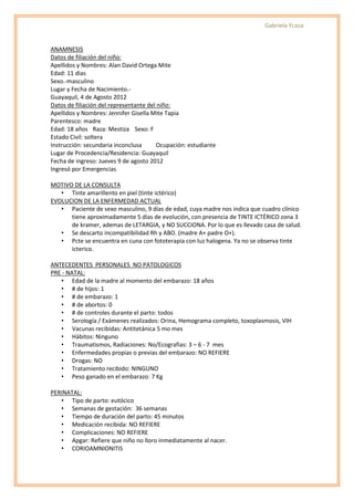 Gabriela Ycaza


ANAMNESIS
Datos de filiación del niño:
Apellidos y Nombres: Alan David Ortega Mite
Edad: 11 dias
Sexo.-masculino
Lugar y Fecha de Nacimiento.-
Guayaquil, 4 de Agosto 2012
Datos de filiación del representante del niño:
Apellidos y Nombres: Jennifer Gisella Mite Tapia
Parentesco: madre
Edad: 18 años Raza: Mestiza Sexo: F
Estado Civil: soltera
Instrucción: secundaria inconclusa      Ocupación: estudiante
Lugar de Procedencia/Residencia: Guayaquil
Fecha de ingreso: Jueves 9 de agosto 2012
Ingresó por Emergencias

MOTIVO DE LA CONSULTA
   • Tinte amarillento en piel (tinte ictérico)
EVOLUCION DE LA ENFERMEDAD ACTUAL
   • Paciente de sexo masculino, 9 días de edad, cuya madre nos indica que cuadro clínico
      tiene aproximadamente 5 días de evolución, con presencia de TINTE ICTÉRICO zona 3
      de kramer, ademas de LETARGIA, y NO SUCCIONA. Por lo que es llevado casa de salud.
   • Se descarto incompatibilidad Rh y ABO. (madre A+ padre O+).
   • Pcte se encuentra en cuna con fototerapia con luz halogena. Ya no se observa tinte
      icterico.

ANTECEDENTES PERSONALES NO PATOLOGICOS
PRE - NATAL:
   • Edad de la madre al momento del embarazo: 18 años
   • # de hijos: 1
   • # de embarazo: 1
   • # de abortos: 0
   • # de controles durante el parto: todos
   • Serología / Exámenes realizados: Orina, Hemograma completo, toxoplasmosis, VIH
   • Vacunas recibidas: Antitetánica 5 mo mes
   • Hábitos: Ninguno
   • Traumatismos, Radiaciones: No/Ecografias: 3 – 6 - 7 mes
   • Enfermedades propias o previas del embarazo: NO REFIERE
   • Drogas: NO
   • Tratamiento recibido: NINGUNO
   • Peso ganado en el embarazo: 7 Kg

PERINATAL:
   • Tipo de parto: eutócico
   • Semanas de gestación: 36 semanas
   • Tiempo de duración del parto: 45 minutos
   • Medicación recibida: NO REFIERE
   • Complicaciones: NO REFIERE
   • Apgar: Refiere que niño no lloro inmediatamente al nacer.
   • CORIOAMNIONITIS
 