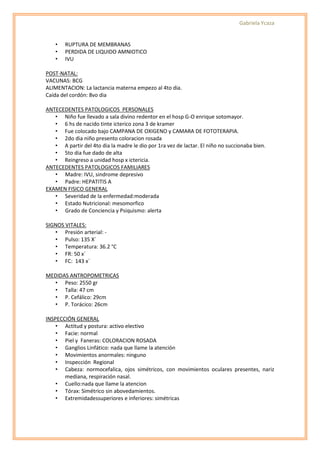 Gabriela Ycaza


    •   RUPTURA DE MEMBRANAS
    •   PERDIDA DE LIQUIDO AMNIOTICO
    •   IVU

POST-NATAL:
VACUNAS: BCG
ALIMENTACION: La lactancia materna empezo al 4to dia.
Caída del cordón: 8vo dia

ANTECEDENTES PATOLOGICOS PERSONALES
   • Niño fue llevado a sala divino redentor en el hosp G-O enrique sotomayor.
   • 6 hs de nacido tinte icterico zona 3 de kramer
   • Fue colocado bajo CAMPANA DE OXIGENO y CAMARA DE FOTOTERAPIA.
   • 2do dia niño presento coloracion rosada
   • A partir del 4to dia la madre le dio por 1ra vez de lactar. El niño no succionaba bien.
   • 5to dia fue dado de alta
   • Reingreso a unidad hosp x ictericia.
ANTECEDENTES PATOLOGICOS FAMILIARES
   • Madre: IVU, sindrome depresivo
   • Padre: HEPATITIS A
EXAMEN FISICO GENERAL
   • Severidad de la enfermedad:moderada
   • Estado Nutricional: mesomorfico
   • Grado de Conciencia y Psiquismo: alerta

SIGNOS VITALES:
   • Presión arterial: -
   • Pulso: 135 X´
   • Temperatura: 36.2 °C
   • FR: 50 x´
   • FC: 143 x´

MEDIDAS ANTROPOMETRICAS
  • Peso: 2550 gr
  • Talla: 47 cm
  • P. Cefálico: 29cm
  • P. Torácico: 26cm

INSPECCIÓN GENERAL
    • Actitud y postura: activo electivo
    • Facie: normal
    • Piel y Faneras: COLORACION ROSADA
    • Ganglios Linfático: nada que llame la atención
    • Movimientos anormales: ninguno
    • Inspección Regional
    • Cabeza: normocefalica, ojos simétricos, con movimientos oculares presentes, nariz
       mediana, respiración nasal.
    • Cuello:nada que llame la atencion
    • Tórax: Simétrico sin abovedamientos.
    • Extremidadessuperiores e inferiores: simétricas
 