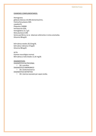 Gabriela Ycaza


EXAMENES COMPLEMENTARIOS:

Hemograma
glóbulos blancos 10.200 elementos/mm,
Polimorfonucleares 50%
cayados1%
Plaquetas 330000
hematocrito 63%,
hemoglobina 21.1 g/l.
Reticulocitosis 0.8%
lámina periférica no se observan esferocitos ni otras anomalías.
Glicemia 98mg/dl.


bilirrubinas totales 20,52mg/dl,
bilirrubina indirecta 17mg/dl.
Glicemia 98mg/dl.

ALTA:
Examen neurológico normal.
Bilirrubinas al alta totales 11,42 mg/dl.

DIAGNOSTICOS:
DIAGNÓSTICO NUTRICIONAL
   • DX. eutrofico
DIAGNOSTICO SINDROMICO
   • DX. Sindromeicterico
DIAGNOSTICO DEFINITIVO
   • DX. Ictericia neonatal por sepsis tardia.
 