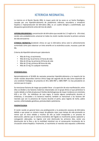Gabriela Ycaza



                           ICTERICIA NEONATAL
La ictericia en el Recién Nacido (RN), la mayor parte de las veces es un hecho fisiológico,
causada por una hiperbilirrubinemia de predominio indirecto, secundaria a inmadurez
hepática e hiperproducción de bilirrubina (Bb), es un cuadro benigno y autolimitado, que
desaparece generalmente antes del mes de edad1.


HIPERBILIRRUBINEMIA: concentración de bilirrubina que excede los 1.5 mg% en la cifra total,
siendo esto probablemente universal en todos los recién nacidos durante la primera semana
de vida extrauterina

ICTERICIA NEONATAL:Condición clínica en que la bilirrubina sérica está lo suficientemente
aumentada como para observar un tinte amarillo en la esclerótica ocular, mucosas y piel del
RN.

Criterios de Hiperbilirrubinemia por Laboratorio

    •   Más de 4 mg. al nacimiento.
    •   Más de 6 mg. las primeras 12 horas de vida.
    •   Más de 10 mg. las primeras 24 horas de vida
    •   Más de 13 mg. primeras 48 horas de vida.
    •   Más de 15 mg. En cualquier momento


EPIDEMIOLOGIA:

Aproximadamente el 50-60% de neonatos presentan hiperbilirrubinemia y la mayoría de los
recién nacidos desarrollan ictericia clínica luego del segundo día de vida como expresión de
una condición fisiológica. Se presenta en 40 a 60% RNT y >80% RNPT. Es mas prevalente en
varones que en mujere.

Se mencionan factores de riesgo que pueden llevar a la aparición de esta manifestación, entre
ellos se dividen a los factores maternos relacionados con el grupo étnico al que pertenece la
madre debido a la falta de glucosa 6 fosfato deshidrogenasa de mayor incidencia en orientales
62% y en 12% los individuos de raza negra, Si existio alguna complicación durante el
embarazo, o vinculados a la lactancia materna; también se mencionan a los factores del
neonato que son la presencia de trauma durante el parto, poca ingesta de leche, pobre
succion, enfermedades genéticas, prematuridad o policitemia.

FISIOPATOLOGIA

El recién nacido en general tiene una predisposición a la producción excesiva de bilirrubina
debido a que posee un número mayor de glóbulos rojos cuyo tiempo de vida promedio es
menor que en otras edades y muchos de ello ya están envejecidos y en proceso de
destrucción; además que el sistema enzimático del hígado es insuficiente parala captación y
conjugación adecuadas. La ingesta oral está disminuida los primeros días, existe una
disminución de la flora y de la motilidad intestinal con el consecuente incremento de la
circulación entero-hepática. Finalmente, al nacimiento el neonato está expuesto a diferentes
 