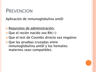 PREVENCION
Aplicación de inmunoglobulina antiD
Requisitos de administración:
 Que el recién nacido sea Rh(+)
 Que el test de Coombs directo sea negativo
 Que las pruebas cruzadas entre
inmunoglobulina antiD y los hematíes
maternos sean compatibles.


 
