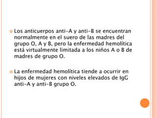 



Los anticuerpos anti-A y anti-B se encuentran
normalmente en el suero de las madres del
grupo O, A y B, pero la enfermedad hemolítica
está virtualmente limitada a los niños A o B de
madres de grupo O.
La enfermedad hemolítica tiende a ocurrir en
hijos de mujeres con niveles elevados de IgG
anti-A y anti-B grupo O.

 