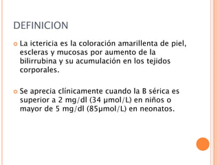 DEFINICION




La ictericia es la coloración amarillenta de piel,
escleras y mucosas por aumento de la
bilirrubina y su acumulación en los tejidos
corporales.

Se aprecia clínicamente cuando la B sérica es
superior a 2 mg/dl (34 µmol/L) en niños o
mayor de 5 mg/dl (85µmol/L) en neonatos.

 