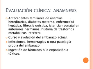 EVALUACIÓN CLÍNICA: ANAMNESIS
Antecedentes familiares de anemias
hereditarias, diabetes materna, enfermedad
hepática, fibrosis quística, ictericia neonatal en
anteriores hermanos, historia de trastornos
metabólicos, etcétera.
 Curso y evolución del embarazo actual.
 Infecciones, hemorragias u otra patología
propia del embarazo
 Ingestión de fármacos o la exposición a
tóxicos.


 