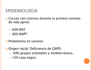 EPIDEMIOLOGIA


Cursan con ictericia durante la primera semana
de vida aprox:






60% RNT
80% RNPT

Predominio en varones
Origen racial: Deficiencia de G6PD:
 69% grupos orientales y mediterráneos.
 12% raza negra.

 