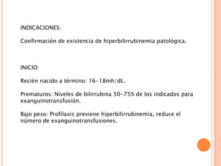 INDICACIONES:
Confirmación de existencia de hiperbilirrubinemia patológica.

INICIO:
Recién nacido a término: 16-18mh/dL.
Prematuros: Niveles de bilirrubina 50-75% de los indicados para
exanguinotransfusión.
Bajo peso: Profilaxis previene hiperbilirrubinemia, reduce el
número de exanguinotransfusiones.

 