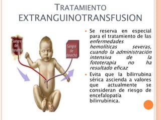 TRATAMIENTO
EXTRANGUINOTRANSFUSION


Se reserva en especial
para el tratamiento de las

enfermedades
hemolíticas
severas,
cuando la administración
intensiva
de
la
fototerapia
no
ha
resultado eficaz


Evita que la bilirrubina
sérica ascienda a valores
que
actualmente
se
consideran de riesgo de
encefalopatía
bilirrubínica.

 