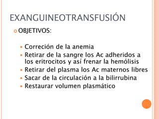 EXANGUINEOTRANSFUSIÓN
 OBJETIVOS:








Correción de la anemia
Retirar de la sangre los Ac adheridos a
los eritrocitos y así frenar la hemólisis
Retirar del plasma los Ac maternos libres
Sacar de la circulación a la bilirrubina
Restaurar volumen plasmático

 
