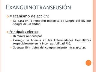 EXANGUINOTRANSFUSIÓN
 Mecanismo




de acción:

Se basa en la remoción mecánica de sangre del RN por
sangre de un dador.

Principales efectos:
Remover Anticuerpos.
 Corregir la Anemia en las Enfermedades Hemolíticas
(especialmente en la Incompatibilidad Rh).
 Sustraer Bilirrubina del compartimiento intravascular.


 