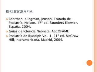 BIBLIOGRAFIA
Behrman, Kliegman, Jenson. Tratado de
Pediatría. Nelson. 17ª ed. Saunders Elsevier.
España, 2004.
 Guías de Ictericia Neonatal ASCOFAME
 Pediatría de Rudolph Vol. 1. 21ª ed. McGraw
Hill/Interamericana. Madrid, 2004.


 