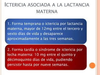 ICTERICIA ASOCIADA A LA LACTANCIA
MATERNA
1. Forma temprana o ictericia por lactancia
materna, mayor de 12mg entre el tercero y
sexto días de vida y desaparece
aproximadamente a las tres semanas.
2. Forma tardía o síndrome de ictericia por
lecha materna: 10 mg entre el quinto y
décimoquinto días de vida, pudiendo
persistir hasta por nueve semanas.

 