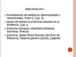 BIBLIOGRAFIA
 Fundamentos de pediatría: Generalidades y
neonatología. Tomo I. Cap. 35
 Guías de pediatría prácticas basadas en la
evidencia. Cap. 6
 Ictericia neonatal. Hiperbilirrubinemia
indirecta. Precop.
 Ictericia. Isabel Pinto Fuentes. Servicio de
Pediatría. Hospital Severo Ochoa. Leganés
 