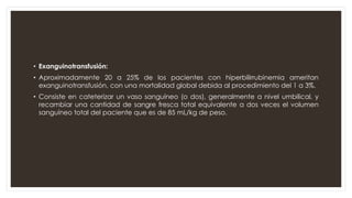 • Exanguinotransfusión:
• Aproximadamente 20 a 25% de los pacientes con hiperbilirrubinemia ameritan
exanguinotransfusión, con una mortalidad global debida al procedimiento del 1 a 3%.
• Consiste en cateterizar un vaso sanguíneo (o dos), generalmente a nivel umbilical, y
recambiar una cantidad de sangre fresca total equivalente a dos veces el volumen
sanguíneo total del paciente que es de 85 mL/kg de peso.
 