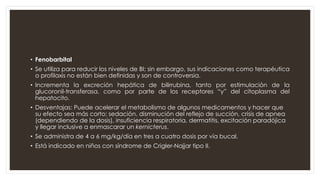 • Fenobarbital
• Se utiliza para reducir los niveles de BI; sin embargo, sus indicaciones como terapéutica
o profilaxis no están bien definidas y son de controversia.
• Incrementa la excreción hepática de bilirrubina, tanto por estimulación de la
glucoronil-transferasa, como por parte de los receptores “y” del citoplasma del
hepatocito.
• Desventajas: Puede acelerar el metabolismo de algunos medicamentos y hacer que
su efecto sea más corto; sedación, disminución del reflejo de succión, crisis de apnea
(dependiendo de la dosis), insuficiencia respiratoria, dermatitis, excitación paradójica
y llegar inclusive a enmascarar un kernicterus.
• Se administra de 4 a 6 mg/kg/día en tres a cuatro dosis por vía bucal.
• Está indicado en niños con síndrome de Crigler-Najjar tipo II.
 