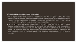 • Altas dosis de inmunoglobulina intravenosa:
• En la hiperbilirrubinemia en niños sensibilizados por Rh o a grupo ABO, da como
resultado la destrucción de eritrocitos neonatales cubiertos con anticuerpos adquiridos
transplacentariamente que ocasionan destrucción eritrocitaria mediada por células
que tienen el receptor Fc en el sistema reticuloendotelial.
• Se ha propuesto que la inmunoglobulina bloquea los receptores Fc, por lo tanto
inhibiendo la hemólisis y reduciendo la formación de bilirrubina. La inmunoglobulina i.
v. se administra a razón de 500 a 1 000 mg/kg en una infusión lenta de más de dos
horas. El neonato debe de monitorearse cuidadosamente ante la presencia de
efectos adversos, especialmente alteraciones en la frecuencia cardiaca y la presión
arterial.
 