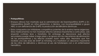 • Protoporfirinas:
• Ensayos clínicos han mostrado que la administración de Snprotoporfirina (SnPP) o Sn-
mesoporfirina (SnMP) en niños pretérmino, a término, con incompatibilidad a grupo
ABO, o con deficiencia de G-6PD, la producción de bilirrubina disminuye.
• Estos compuestos son inhibidores competitivos potentes de la enzima heme-oxigenasa.
Estos medicamentos no han mostrado efectos adversos importantes a corto plazo, solo
erupción cutánea leve y transitoria. Sin embargo se desconoce qué efectos
secundarios puede haber a largo plazo y se ignora aún los mecanismos de eliminación
de las protoporfirinas y los efectos pueden durar varios días. Neonatos que han
recibido una sola dosis de SnMP (6 mmol/kg i.m.) mostraron un descenso importante
de las cifras de bilirrubina y disminuyó el uso de fototerapia con o sin enfermedad
hemolítica.
 