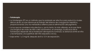 • Fototerapia
• La fototerapia (FT) es un método que ha probado ser efectivo para reducir lo niveles
séricos de BI, ya que disminuye el trabajo del sistema de conjugación hepático,
proporcionando una vía metabólica alterna para la eliminación del pigmento.
• La luz que se considera más efectiva y, por lo tanto, la más utilizada, es la que tiene
una longitud de onda de 450 a 460 nanómetros; sin embargo, la eficacia de la
fototerapia depende de la irradiación del espectro luminoso, la distancia entre el niño
y las lamparas y la superficie del niño expuesta a la luz.
• baja entre 1 y 2 mg/dL después de 8 a 12 h de exposición.
 