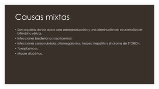 Causas mixtas
• Son aquellas donde existe una sobreproducción y una disminución en la secreción de
bilirrubina sérica.
• Infecciones bacterianas (septicemia).
• Infecciones como rubéola, citomegalovirus, herpes, hepatitis y síndrome de STORCH.
• Toxoplasmosis.
• Madre diabética.
 