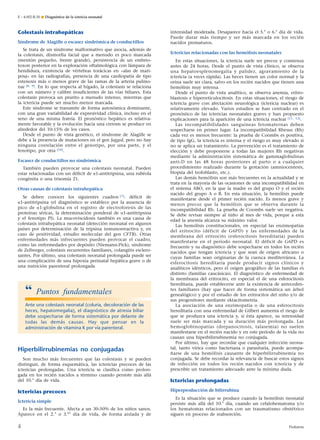 Colestasis intrahepáticas
Síndrome de Alagille o escasez sindrómica de conductillos
Se trata de un síndrome malformativo que asocia, además de
la colestasis, dismorfia facial que a menudo es poco marcada
(mentón pequeño, frente grande), persistencia de un embrio-
toxon posterior en la exploración oftalmológica con lámpara de
hendidura, existencia de vértebras torácicas en «alas de mari-
posa» en las radiografías, presencia de una cardiopatía de tipo
estenosis más o menos grave de las ramas de la arteria pulmo-
nar [8, 9]. En lo que respecta al hígado, la colestasis se relaciona
con un número y calibre insuficientes de las vías biliares. Esta
colestasis provoca un prurito a menudo intenso, mientras que
la ictericia puede ser mucho menos marcada.
Este síndrome se transmite de forma autosómica dominante,
con una gran variabilidad de expresividad clínica, incluso en el
seno de una misma fratría. El pronóstico hepático es relativa-
mente favorable y la evolución hacia una cirrosis se produce en
alrededor del 10-15% de los casos.
Desde el punto de vista genético, el síndrome de Alagille se
debe a la presencia de mutaciones en el gen Jagged, pero no hay
ninguna correlación entre el genotipo, por una parte, y el
fenotipo, por otra [10].
Escasez de conductillos no sindrómica
También pueden provocar una colestasis neonatal. Pueden
estar relacionadas con un déficit de a1-antitripsina, una rubéola
congénita o una trisomía 21.
Otras causas de colestasis intrahepática
Se deben conocer los siguientes cuadros [7]: déficit de
a1-antitripsina (el diagnóstico se establece por la ausencia de
pico de a1-globulina en el registro de electroforesis de las
proteínas séricas, la determinación ponderal de a1-antitripsina
y el fenotipo PI). La mucoviscidosis también es una causa de
colestasis intrahepática neonatal (detección neonatal en algunos
países por determinación de la tripsina inmunorreactiva y, en
caso de positividad, estudio molecular del gen CFTR). Otras
enfermedades más infrecuentes pueden provocar el cuadro,
como las enfermedades por depósito (Niemann-Pick), síndrome
de Zellweger, colestasis recurrentes familiares, colangitis esclero-
santes. Por último, una colestasis neonatal prolongada puede ser
una complicación de una hipoxia perinatal hepática grave o de
una nutrición parenteral prolongada
Hiperbilirrubinemias no conjugadas
Son mucho más frecuentes que las colestasis y se pueden
distinguir, de forma esquemática, las ictericias precoces de las
ictericias prolongadas. Una ictericia se clasifica como prolon-
gada en los recién nacidos a término cuando persiste más allá
del 10.° día de vida.
Ictericias precoces
Ictericia simple
Es la más frecuente. Afecta a un 30-50% de los niños sanos.
Aparece en el 2.° o 3.er
día de vida, de forma aislada y de
intensidad moderada. Desaparece hacia el 5.° o 6.° día de vida.
Puede durar más tiempo y ser más marcada en los recién
nacidos prematuros.
Ictericias relacionadas con las hemólisis neonatales
En estas situaciones, la ictericia suele ser precoz y comienza
antes de 24 horas. Desde el punto de vista clínico, se observa
una hepatoesplenomegalia y palidez, agravamiento de la
ictericia (a veces rápida). Las heces tienen un color normal y la
orina suele ser clara, salvo en los recién nacidos que tienen una
hemólisis muy intensa.
Desde el punto de vista analítico, se observa anemia, eritro-
blastosis e hiperreticulocitosis. En estas situaciones, el riesgo de
ictericia grave con afectación neurológica (ictericia nuclear) es
relativamente elevado. Varios estudios se han centrado en el
pronóstico de las ictericias neonatales graves y han propuesto
explicaciones para la aparición de una ictericia nuclear [11, 12].
Las incompatibilidades sanguíneas fetomaternas deben
sospecharse en primer lugar. La incompatibilidad Rhesus (Rh)
cada vez es menos frecuente: la prueba de Coombs es positiva,
de tipo IgG, la ictericia es intensa y el riesgo es muy elevado si
no se aplica un tratamiento. La prevención es el tratamiento de
elección y debe proponerse a todas las mujeres Rh negativas
mediante la administración sistemática de gammaglobulinas
anti-D en las 48 horas posteriores al parto o a cualquier
procedimiento realizado durante la gestación (amniocentesis,
biopsia del trofoblasto, etc.).
Las demás hemólisis son más frecuentes en la actualidad y se
trata en la mayoría de las ocasiones de una incompatibilidad en
el sistema ABO, en la que la madre es del grupo O y el recién
nacido del grupo A o B. En esta situación, la hemólisis puede
manifestarse desde el primer recién nacido. Es menos grave y
menos precoz que la hemólisis que se observa durante la
incompatibilidad Rh. La prueba de Coombs suele ser negativa.
Se debe revisar siempre al niño al mes de vida, porque a esta
edad la anemia alcanza su máximo valor.
Las hemólisis constitucionales, en especial las enzimopatías
del eritrocito (déficit de G6PD) y las enfermedades de la
membrana del eritrocito (esferocitosis hereditaria) pueden
manifestarse en el período neonatal. El déficit de G6PD es
frecuente y su diagnóstico debe sospecharse en todos los recién
nacidos que tengan ictericia y que sean de origen africano o
cuyas familias sean originarias de la cuenca mediterránea. La
esferocitosis hereditaria puede producir signos clínicos y
analíticos idénticos, pero el origen geográfico de las familias es
distinto (familias caucásicas). El diagnóstico de enfermedad de
la membrana del eritrocito, en especial el de una esferocitosis
hereditaria, puede establecerse ante la existencia de anteceden-
tes familiares (hay que hacer de forma sistemática un árbol
genealógico) y por el estudio de los eritrocitos del niño y/o de
sus progenitores mediante ektacitometría.
La asociación de una enzimopatía o de una esferocitosis
hereditaria con una enfermedad de Gilbert aumenta el riesgo de
que se produzca una ictericia y, si ésta aparece, su intensidad
suele ser más marcada y su duración más prolongada. Las
hemoglobinopatías (drepanocitosis, talasemia) no suelen
manifestarse en el recién nacido y en este período de la vida no
causan una hiperbilirrubinemia no conjugada.
Por último, hay que recordar que cualquier infección neona-
tal, tanto vírica como bacteriana o parasitaria, puede acompa-
ñarse de una hemólisis causante de hiperbilirrubinemia no
conjugada. Se debe recordar la relevancia de buscar estos signos
de infección en todos los recién nacidos con ictericia y de
prescribir un tratamiento adecuado ante la mínima duda.
Ictericias prolongadas
Hiperproducción de bilirrubina
Es la situación que se produce cuando la hemólisis neonatal
persiste más allá del 10.° día, cuando un cefalohematoma y/o
los hematomas relacionados con un traumatismo obstétrico
siguen en proceso de reabsorción.
“ Puntos fundamentales
Ante una colestasis neonatal (coluria, decoloración de las
heces, hepatomegalia), el diagnóstico de atresia biliar
debe sospecharse de forma sistemática por delante de
todas las demás causas. Hay que pensar en la
administración de vitamina K por vía parenteral.
E – 4-002-R-30 ¶ Diagnóstico de la ictericia neonatal
4 Pediatría
 