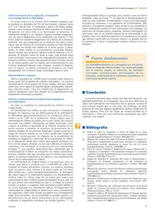 Déficit transitorio de la captación, el transporte
y la conjugación de la bilirrubina
Es lo que ocurre en la ictericia de la lactancia materna, que
se produce en alrededor del 3% de los lactantes. Aparece hacia
el 5.° o 6.° día de vida. Es moderada y aparece de forma aislada.
Persiste varias semanas, mientras el niño mantiene la lactancia.
Desaparece en varios días si se interrumpe la lactancia. Es
totalmente benigna y no requiere ninguna medida terapéutica,
una vez que el diagnóstico se ha establecido con certeza [13]. Por
tanto, antes de aceptar el diagnóstico de ictericia de la lactancia
materna, hay que asegurarse de la ausencia de otras causas.
Parece que la ictericia de la lactancia materna es más frecuente
si la madre ha tenido una subida de la leche precoz y abun-
dante. Se debe olvidar la recomendación extendida durante
mucho tiempo que proponía calentar la leche materna a 56 °C
durante 10 minutos antes de darla al niño. Esta actitud tenía
como principal consecuencia una interrupción prematura de la
lactancia materna, mucho más perjudicial para el recién nacido
(y, en menor grado, para su madre) que la persistencia de una
ictericia moderada durante unas semanas. Cuando el diagnós-
tico es seguro, se puede continuar la lactancia con total
tranquilidad, sin el menor riesgo neurológico para el niño.
Hipotiroidismo congénito
Afecta a alrededor de 1/4.000 niños en países como Francia y
forma parte del programa de cribado sistemático. La ictericia
neonatal pocas veces aparece de forma aislada, sino que suelen
observarse otros signos de hipotiroidismo (bradicardia, hipoter-
mia, tránsito lento). Una vez establecido el diagnóstico, la
ictericia desaparece unos días después de la administración del
tratamiento hormonal sustitutivo.
Déficits constitucionales de la glucuronoconjugación
de la bilirrubina
En ellos se engloban la enfermedad de Gilbert y la de
Crigler-Najjar.
La enfermedad de Gilbert es muy frecuente y totalmente
benigna. Se relaciona con un déficit parcial de la actividad de
la bilirrubina glucuroniltransferasa. Su incidencia clínica se
estima en un 5-8% de la población. Parece seguro que la
enfermedad de Gilbert no puede, por sí sola, causar una ictericia
neonatal. En cambio, desempeña un papel destacado como
cofactor al acelerar el desarrollo de la ictericia neonatal en los
recién nacidos a término, al favorecer la persistencia de la
ictericia después de los períodos habituales, porque aumenta el
riesgo de ictericia intensa en un recién nacido que tenga una
hemólisis constitucional. Se dispone de la posibilidad de
establecer el diagnóstico molecular de la enfermedad de Gilbert
en el laboratorio desde hace varios años (puede realizarse con
0,5-1 ml de sangre). Permite, en los casos difíciles y/o dudosos,
confirmar con facilidad la existencia de una enfermedad
benigna [14]. Los estudios moleculares han confirmado que la
enfermedad de Gilbert se transmite de forma autosómica
recesiva. También hay que recordar que la ictericia que acom-
paña a la estenosis hipertrófica del píloro es una manifestación
precoz de la enfermedad de Gilbert.
La enfermedad de Crigler-Najjar es excepcional, pues se
estima que afecta a alrededor de 1/1.000.000 de niños. Se
trasmite de forma autosómica recesiva. La ictericia neonatal
suele ser precoz, muy intensa y la mayor parte de los niños
debe recibir una o varias exanguinotransfusiones. Se distinguen
dos tipos, según si el tratamiento inductor con fenobarbital es
ineficaz (tipo I) o eficaz (tipo II); los niños que tienen una
enfermedad de tipo II deben tomar fenobarbital de por vida. En
los que tienen una enfermedad de tipo I, el riesgo de ictericia
nuclear es mayor, a cualquier edad (incluida la edad adulta) si
no se ha realizado un tratamiento radical. El diagnóstico de
enfermedad de Crigler-Najjar se sospecha en estas circunstancias
tan especiales, sobre todo cuando los padres son consanguíneos
(algo muy frecuente). En la actualidad es posible, gracias a la
identificación de las bases moleculares de la enfermedad,
confirmar el diagnóstico mediante un estudio genético [15]. La
heterogeneidad alélica es grande, pero existen casos de efecto
fundador, como en Túnez [16]. El papel de la biopsia hepática es
cada vez más reducido. El tratamiento se basa en la fototerapia,
asociada en ocasiones a los quelantes de la bilirrubina. Más
adelante, el trasplante hepático sigue siendo en la actualidad el
único tratamiento radical de esta enfermedad. Sin embargo, los
proyectos de terapia génica muestran avances alentadores (la
rata Gunn, que es un modelo animal de la enfermedad, se ha
podido curar con distintos métodos de transferencia de genes
que utilizan varios tipos de vectores virales) y es posible que en
los próximos 5 años se propongan ensayos clínicos en el ser
humano.
■ Conclusión
La ictericia neonatal sigue siendo una afección frecuente. Las
hiperbilirrubinemias no conjugadas son con gran diferencia la
causa más habitual de esta situación. Por lo general, se trata de
una ictericia simple que se cura sola. Sin embargo, no debe
perderse de vista que algunos diagnósticos deben establecerse de
forma urgente, bien por un riesgo de neurotoxicidad de la
bilirrubina o bien por una indicación quirúrgica que debe
realizarse con rapidez.
■ Bibliografía
[1] Riskin A, Tamir A, Kugelman A, Hemo M, Bader D. Is visual
assessment of jaundice reliable as a screening tool to detect signiﬁcant
neonatal hyperbilirubinemia? J Pediatr 2008;152:782-7.
[2] Bhutani VK, Gourley GR, Adler S, Kreamer B, Dalin C, Johnson LH.
Noninvasive measurement of total serum bilirubin in a multiracial
predischarge newborn population to assess the risk of severe
hyperbilirubinemia. Pediatrics 2000;106:e17.
[3] Keren R, Luan X, Friedman S, Saddlemire S, CnaanA, Bhutani VK.A
comparison of alternative risk-assessment strategies for predicting
signiﬁcant neonatal hyperbilirubinemia in term and near-term infants.
Pediatrics 2008;121:e170-e179.
[4] Kaplan M, Bromiker R, Schimmel MS, Algur N, Hammerman C.
Evaluation of discharge management in the prediction of
hyperbilirubinemia: the Jerusalem experience. J Pediatr 2007;150:
412-7.
[5] BhutaniVK,JohnsonL,SivieriEM.Predictiveabilityofapredischarge
hour-speciﬁc serum bilirubin for subsequent signiﬁcant
hyperbilirubinemiainhealthytermandnear-termnewborns.Pediatrics
1999;103:6-14.
[6] Bernard O. Plaidoyer pour le diagnostic précoce de l’atrésie des voies
biliaires. Douze erreurs à ne pas commettre. Arch Pediatr 1995;
2:937-9.
[7] Bernard O. Diagnostic des cholestases du nouveau-né et du grand
enfant. In: Journées parisiennes de pédiatrie. Paris: Flammarion
Médecine-Sciences; 1998. p. 119-24.
[8] Alagille D, Odièvre M, Gautier M, Dommergues JP. Hepatic ductular
hypoplasia associated with characteristic facies, vertebral malforma-
tions, retarded physical, mental, and sexual development, and cardiac
murmur. J Pediatr 1975;86:63-71.
“ Puntos fundamentales
Las hiperbilirrubinemias no conjugadas son frecuentes.
Existe un riesgo de ictericia nuclear. Las causas principales
son la ictericia simple, la infección, las hemólisis
neonatales constitucionales (enzimopatías de los
eritrocitos, enfermedad de la membrana eritrocítica) y la
ictericia por lactancia materna.
.
Diagnóstico de la ictericia neonatal ¶ E – 4-002-R-30
5Pediatría
 