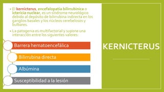 KERNICTERUS
• El kernicterus, encefalopatía bilirrubinica o
ictericia nuclear, es un síndrome neurológico
debido al depósito de bilirrubina indirecta en los
ganglios basales y los núcleos cerebelosos y
bulbares.
• La patogenia es multifactorial y supone una
interacción entre los siguientes valores:
Barrera hematoencefálica
Bilirrubina directa
Albúmina
Susceptibilidad a la lesión
 