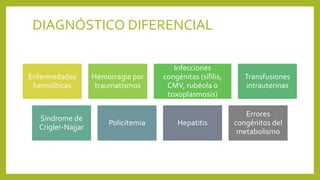 DIAGNÓSTICO DIFERENCIAL
Enfermedades
hemolíticas
Hemorragia por
traumatismos
Infecciones
congénitas (sífilis,
CMV, rubéola o
toxoplasmosis)
Transfusiones
intrauterinas
Síndrome de
Crigler-Najjar
Policitemia Hepatitis
Errores
congénitos del
metabolismo
 