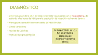 • Determinación de la BST, directa e indirecta y comparar con el nomograma, de
acuerdo a las horas deVEU para la predicción de hiperbilirrubinemia severa.
• Hemograma completo con recuento de reticulocitos
• Grupo sanguíneo
• Prueba de Coombs
• Frotis de sangre periférica
DIAGNÓSTICO
En las primeras 24 – 72
hrs se predice la
presencia de
hiperbilirrubinemia
severa
 