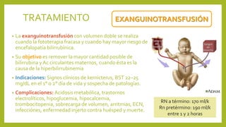 • La exanguinotransfusión con volumen doble se realiza
cuando la fototerapia fracasa y cuando hay mayor riesgo de
encefalopatía bilirrubínica.
• Su objetivo es remover la mayor cantidad posible de
bilirrubina y Ac circulantes maternos, cuando ésta es la
causa de la hiperbilirrubinemia
• Indicaciones: Signos clínicos de kernicterus, BST 22–25
mg/dL en el 1° o 2° día de vida y sospecha de patologías.
• Complicaciones: Acidosis metabólica, trastornos
electrolíticos, hipoglucemia, hipocalcemia,
trombocitopenia, sobrecarga de volumen, arritmias, ECN,
infecciónes, enfermedad injerto contra huésped y muerte.
EXANGUINOTRANSFUSIÓNTRATAMIENTO
RN a término: 170 ml/k
Rn pretérmino: 190 ml/k
entre 1 y 2 horas
 