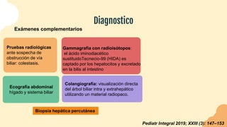 Exámenes complementarios
Diagnostico
Gammagrafía con radioisótopos:
el ácido iminodiacético
sustituidoTecnecio-99 (HIDA) es
captado por los hepatocitos y excretado
en la bilis al intestino
Pruebas radiológicas
ante sospecha de
obstrucción de vía
biliar: colestasis.
Ecografía abdominal
hígado y sistema biliar
Colangiografía: visualización directa
del árbol biliar intra y extrahepático
utilizando un material radiopaco.
Pediatr Integral 2019; XXIII (3): 147–153
Biopsia hepática percutánea
 