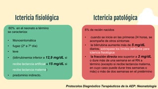 Ictericia fisiológica Ictericia patológica
60% en el neonato a término
se caracteriza:
• Monosintomática
• fugaz (2º a 7º día)
• leve
• (bilirrubinemia inferior a 12,9 mg/dL si
recibe lactancia artificial a 15 mg/dL si
recibe lactancia materna)
• predominio indirecto.
6% de recién nacidos
• cuando se inicie en las primeras 24 horas, se
acompañe de otros síntomas
• la bilirrubina aumente más de 5 mg/dL
diarios, sobrepase los límites definidos para
ictericia fisiológica
• la fracción directa sea superior a 2 mg/dL
o dure más de una semana en el RN a
término (excepto si recibe lactancia materna,
en cuyo caso puede durar tres semanas o
más) o más de dos semanas en el pretérmino
Protocolos Diagnóstico Terapéuticos de la AEP: Neonatología
 